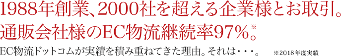 1988年創業、2000社を超える企業様とお取引。通販会社様のEC物流継続率98％。EC物流ドットコムが実績を積み重ねてきた理由。それは・・・。※ 2012年度実績