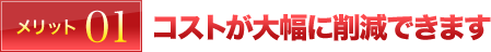 メリット01 コストが大幅に削減できます