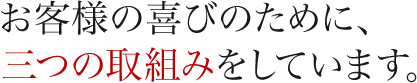 お客様の喜びのために、三つの取組みをしています。