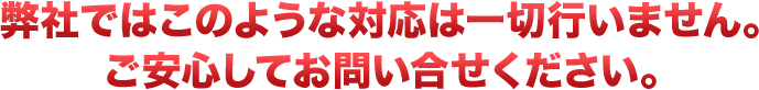 弊社ではこのような対応は一切行いません。ご安心してお問い合せください。