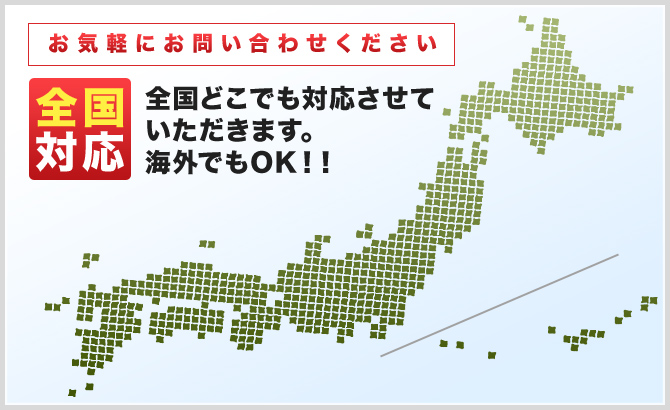 お気軽にお問い合わせください 全国対応 全国どこでも対応させていただきます。海外でもOK！！