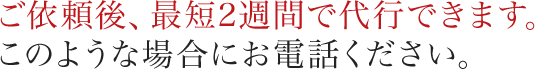 ご依頼後、最短2週間で代行できます。このような場合にお電話ください。