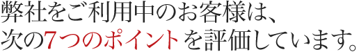 弊社をご利用中のお客様は、次の７つのポイントを評価しています。