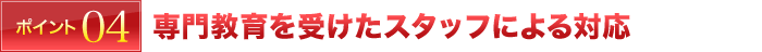 ポイント4 専門教育を受けたスタッフによる対応